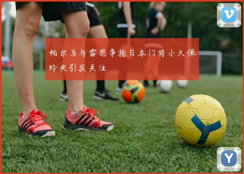 帕尔马与雷恩争抢日本门将小久保玲央引发关注