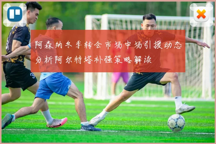 阿森纳冬季转会市场中场引援动态分析阿尔特塔补强策略解读