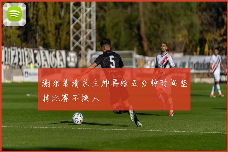 谢尔基请求主帅再给五分钟时间坚持比赛不换人