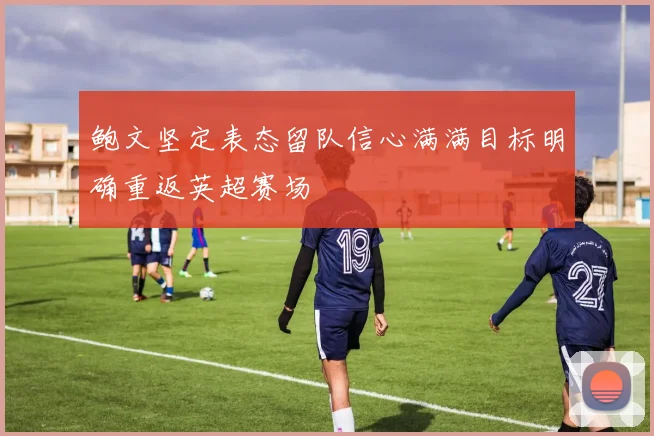 鲍文坚定表态留队信心满满目标明确重返英超赛场