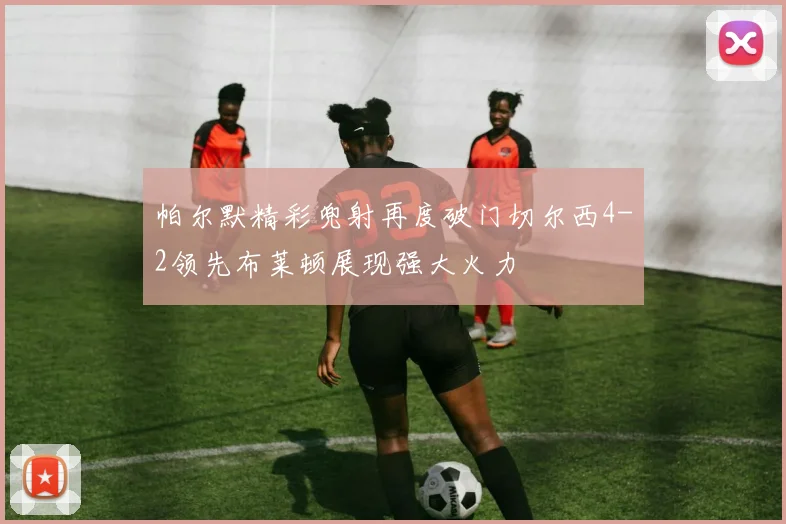 帕尔默精彩兜射再度破门切尔西4-2领先布莱顿展现强大火力