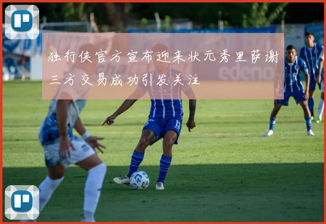 独行侠官方宣布迎来状元秀里萨谢三方交易成功引发关注