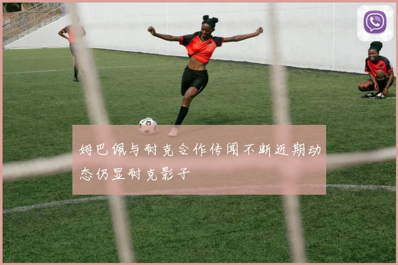 姆巴佩与耐克合作传闻不断近期动态仍显耐克影子