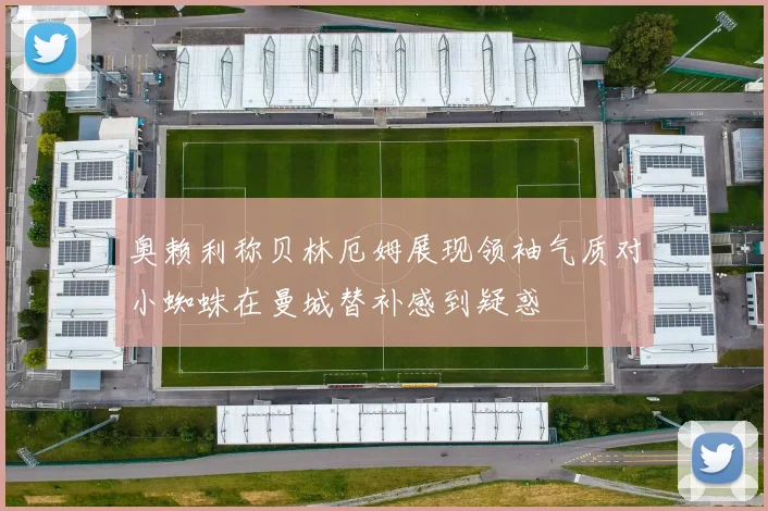 奥赖利称贝林厄姆展现领袖气质对小蜘蛛在曼城替补感到疑惑