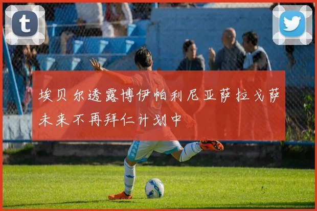 埃贝尔透露博伊帕利尼亚萨拉戈萨未来不再拜仁计划中
